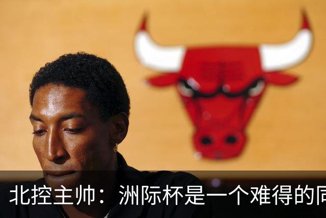 北控主帅：洲际杯是一个难得的同高手过招的机会 我们要珍惜